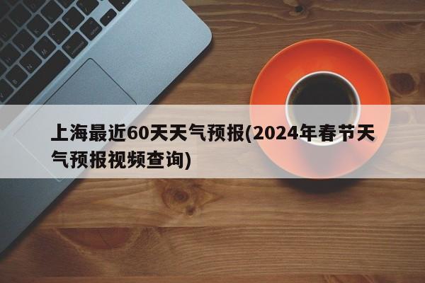上海最近60天天气预报(2024年春节天气预报视频查询)