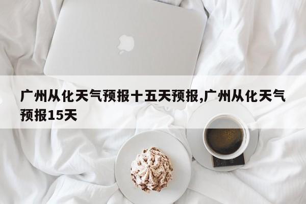 广州从化天气预报十五天预报,广州从化天气预报15天