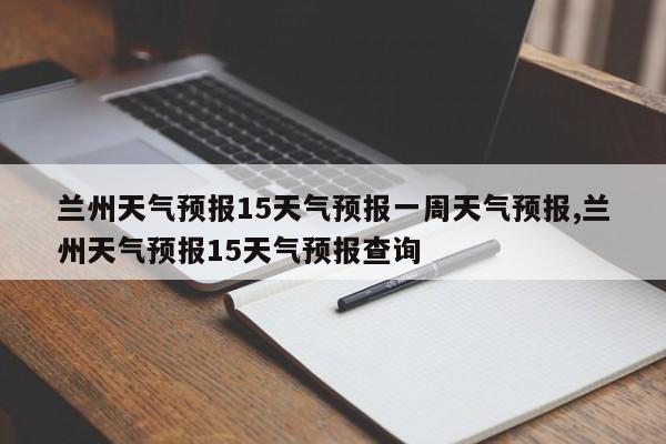 兰州天气预报15天气预报一周天气预报,兰州天气预报15天气预报查询