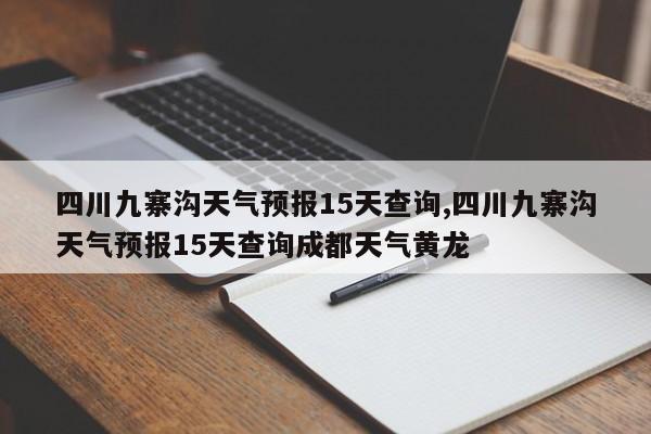 四川九寨沟天气预报15天查询,四川九寨沟天气预报15天查询成都天气黄龙