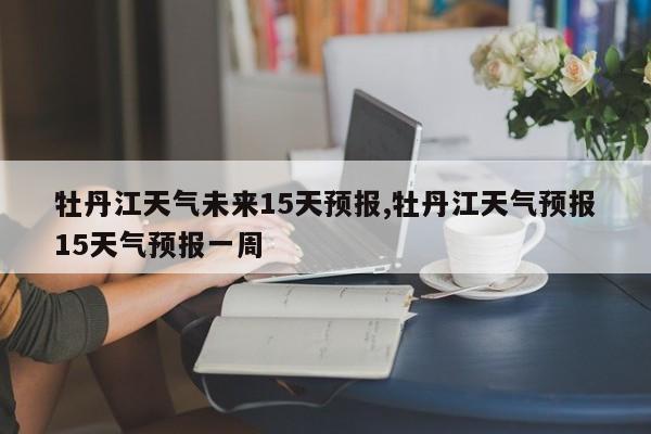 牡丹江天气未来15天预报,牡丹江天气预报15天气预报一周
