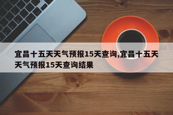 宜昌十五天天气预报15天查询,宜昌十五天天气预报15天查询结果 第1张