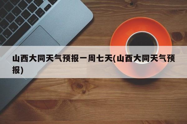 山西大同天气预报一周七天(山酉大同天气预报)