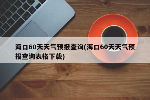 海口60天天气预报查询(海口60天天气预报查询表格下载)
