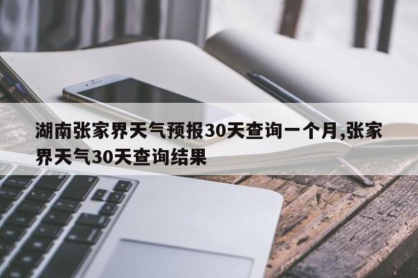 湖南张家界天气预报30天查询一个月,张家界天气30天查询结果