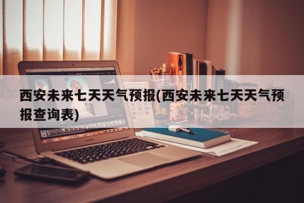 西安未来七天天气预报(西安未来七天天气预报查询表)