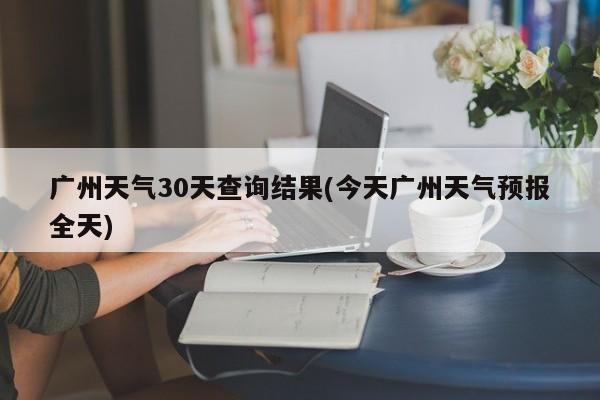 广州天气30天查询结果(今天广州天气预报全天) 第1张