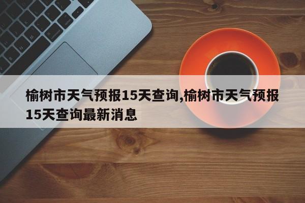 榆树市天气预报15天查询,榆树市天气预报15天查询最新消息