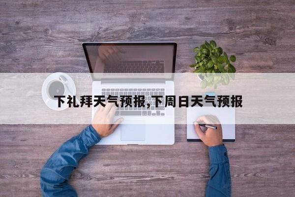 下礼拜天气预报,下周日天气预报