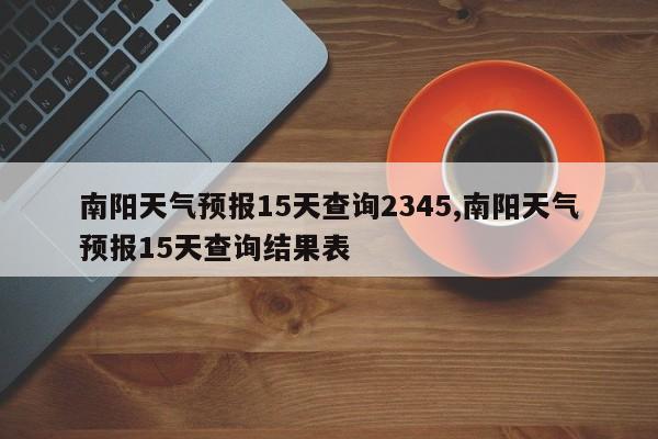 南阳天气预报15天查询2345,南阳天气预报15天查询结果表