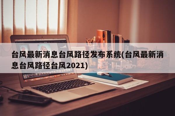 台风最新消息台风路径发布系统(台风最新消息台风路径台风2021)