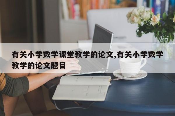有关小学数学课堂教学的论文,有关小学数学教学的论文题目 第1张