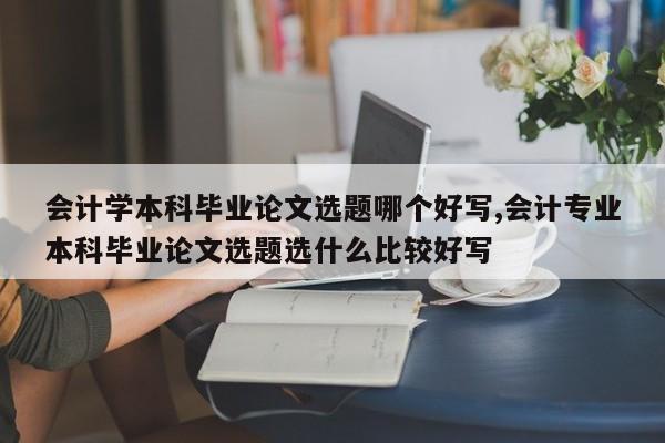 会计学本科毕业论文选题哪个好写,会计专业本科毕业论文选题选什么比较好写 第1张