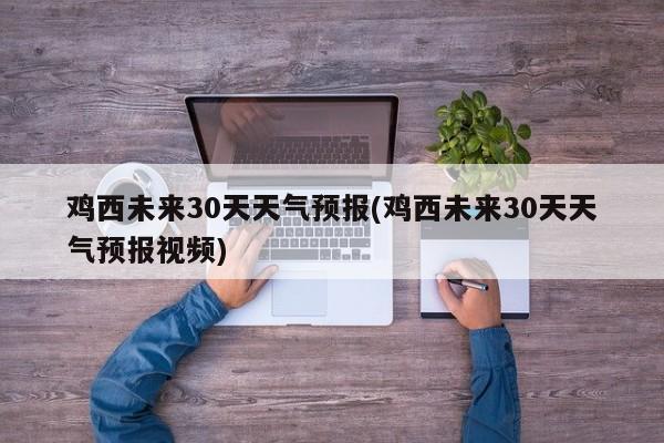 鸡西未来30天天气预报(鸡西未来30天天气预报视频)