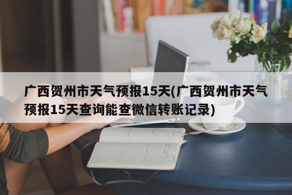 广西贺州市天气预报15天(广西贺州市天气预报15天查询能查微信转账记录)