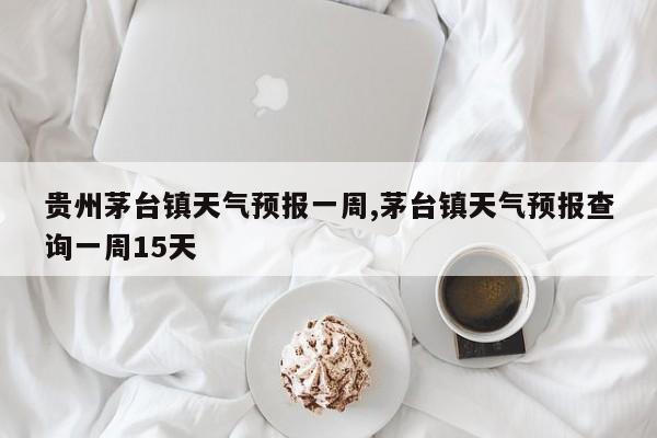 贵州茅台镇天气预报一周,茅台镇天气预报查询一周15天