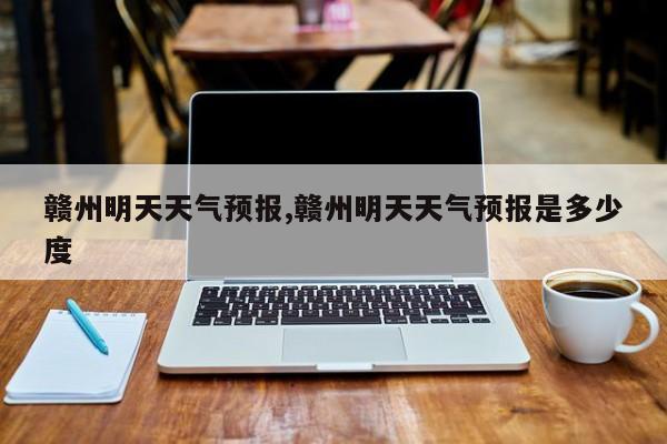赣州明天天气预报,赣州明天天气预报是多少度