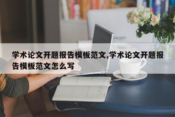 学术论文开题报告模板范文,学术论文开题报告模板范文怎么写