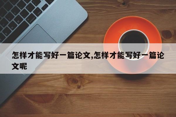 怎样才能写好一篇论文,怎样才能写好一篇论文呢 第1张