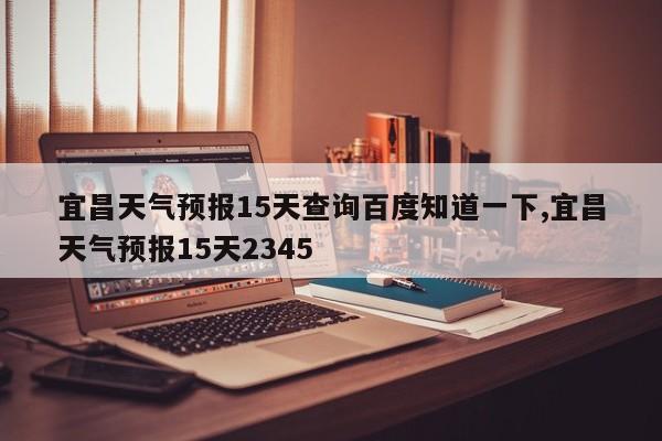 宜昌天气预报15天查询百度知道一下,宜昌天气预报15天2345