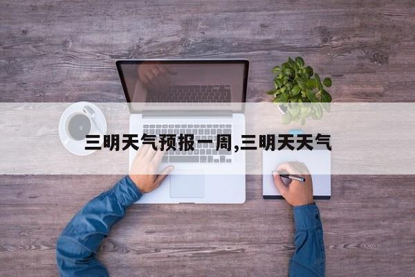三明天气预报一周,三明天天气