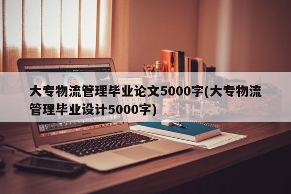 大专物流管理毕业论文5000字(大专物流管理毕业设计5000字)