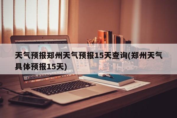 天气预报郑州天气预报15天查询(郑州天气具体预报15天)