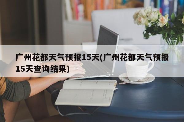 广州花都天气预报15天(广州花都天气预报15天查询结果)