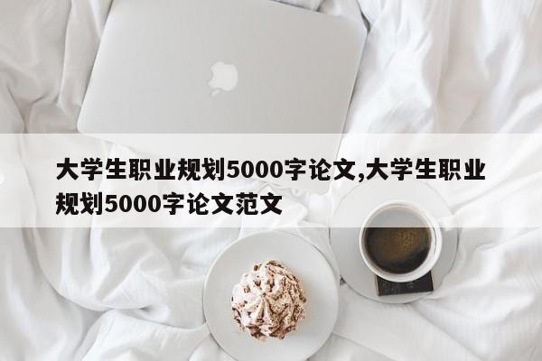 大学生职业规划5000字论文,大学生职业规划5000字论文范文