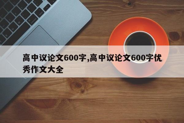 高中议论文600字,高中议论文600字优秀作文大全 第1张