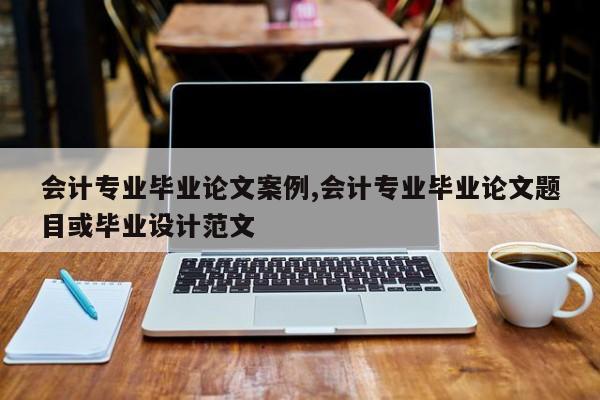 会计专业毕业论文案例,会计专业毕业论文题目或毕业设计范文 第1张