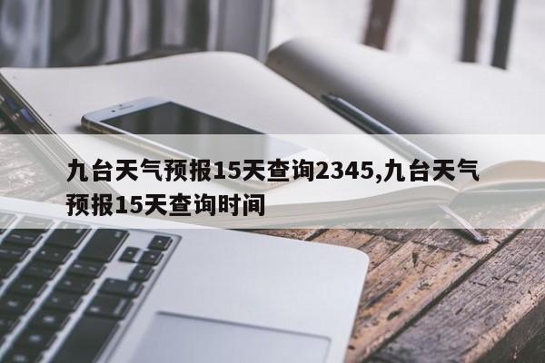 九台天气预报15天查询2345,九台天气预报15天查询时间 第1张