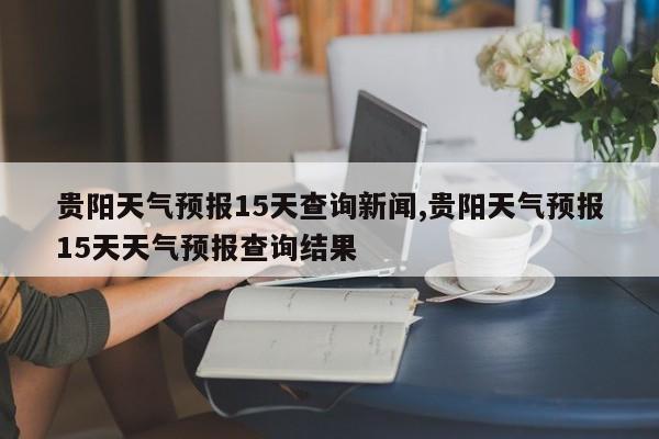 贵阳天气预报15天查询新闻,贵阳天气预报15天天气预报查询结果 第1张