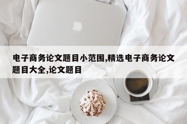 电子商务论文题目小范围,精选电子商务论文题目大全,论文题目