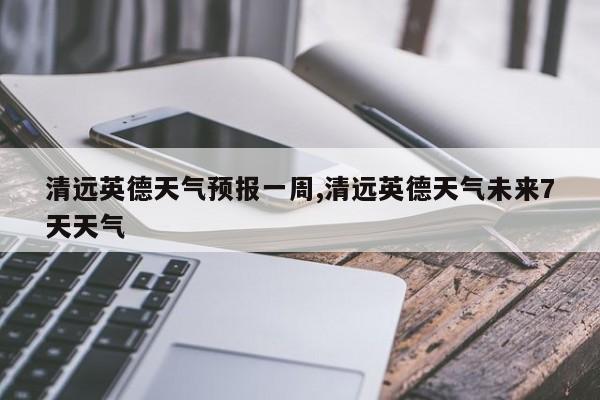 清远英德天气预报一周,清远英德天气未来7天天气 第1张