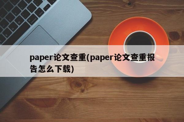 paper论文查重(paper论文查重报告怎么下载)
