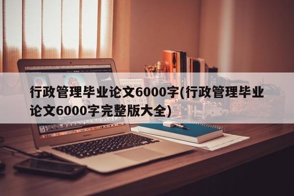 行政管理毕业论文6000字(行政管理毕业论文6000字完整版大全)