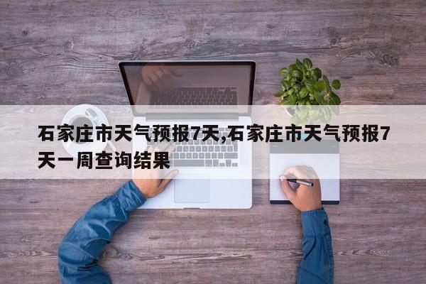 石家庄市天气预报7天,石家庄市天气预报7天一周查询结果 第1张