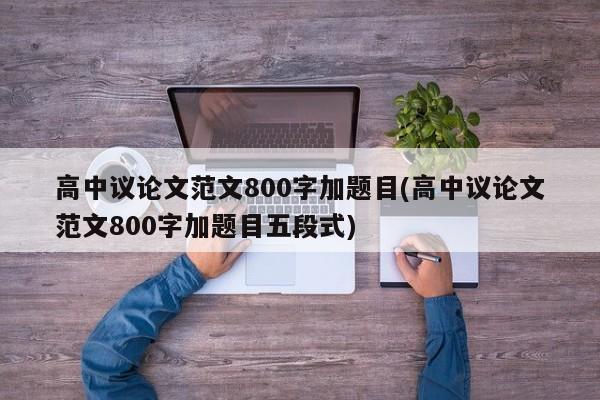 高中议论文范文800字加题目(高中议论文范文800字加题目五段式)