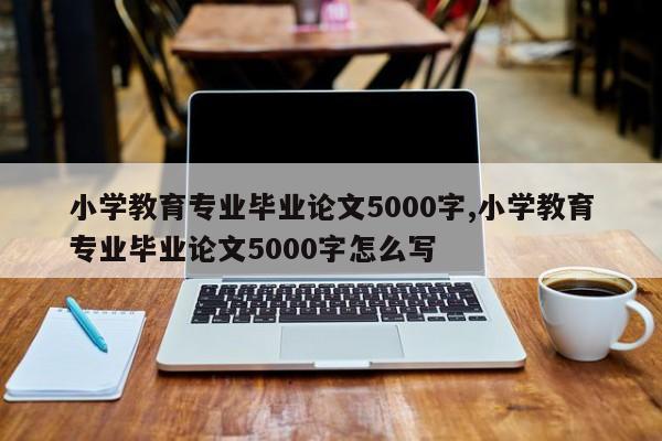 小学教育专业毕业论文5000字,小学教育专业毕业论文5000字怎么写