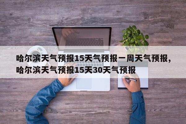 哈尔滨天气预报15天气预报一周天气预报,哈尔滨天气预报15天30天气预报