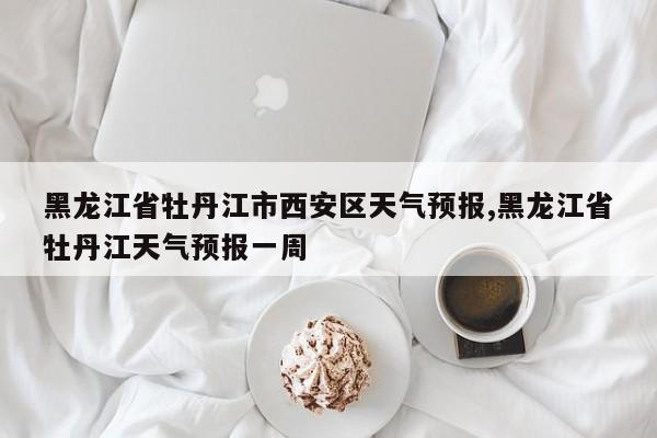 黑龙江省牡丹江市西安区天气预报,黑龙江省牡丹江天气预报一周