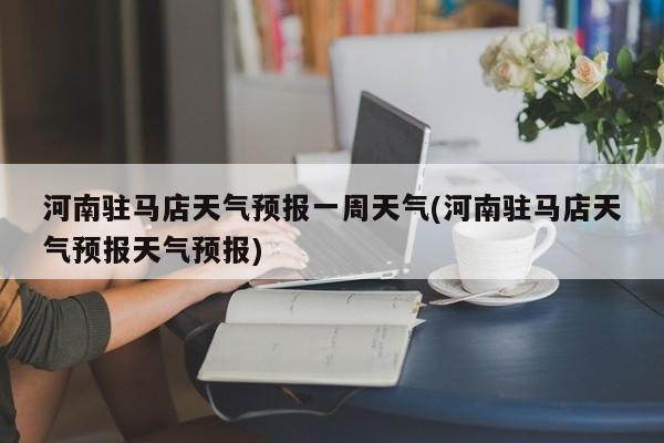 河南驻马店天气预报一周天气(河南驻马店天气预报天气预报)