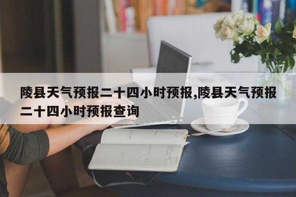 陵县天气预报二十四小时预报,陵县天气预报二十四小时预报查询
