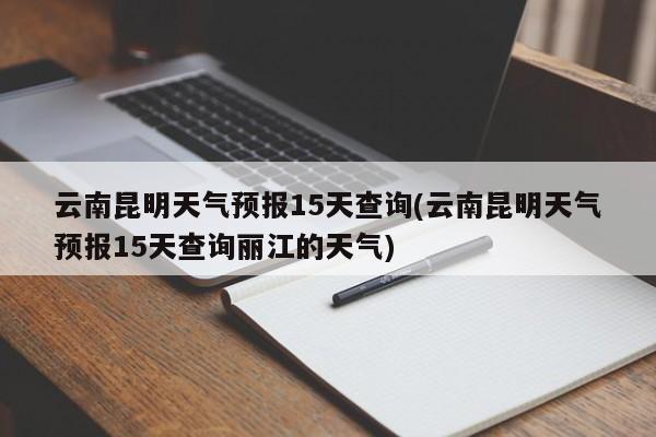 云南昆明天气预报15天查询(云南昆明天气预报15天查询丽江的天气)