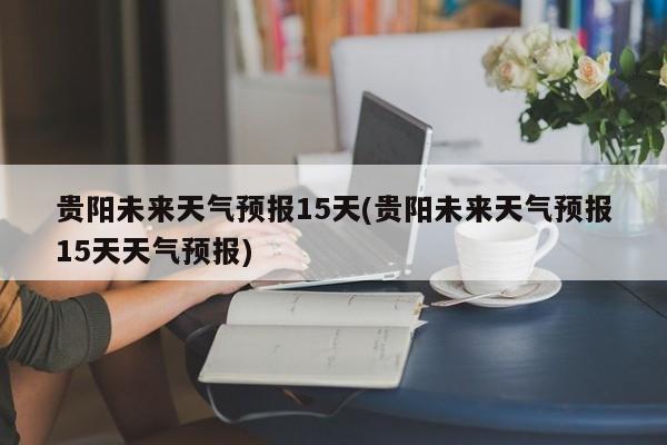 贵阳未来天气预报15天(贵阳未来天气预报15天天气预报)