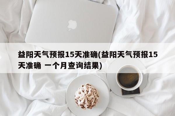 益阳天气预报15天准确(益阳天气预报15天准确 一个月查询结果) 第1张