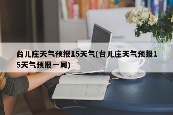 台儿庄天气预报15天气(台儿庄天气预报15天气预报一周)