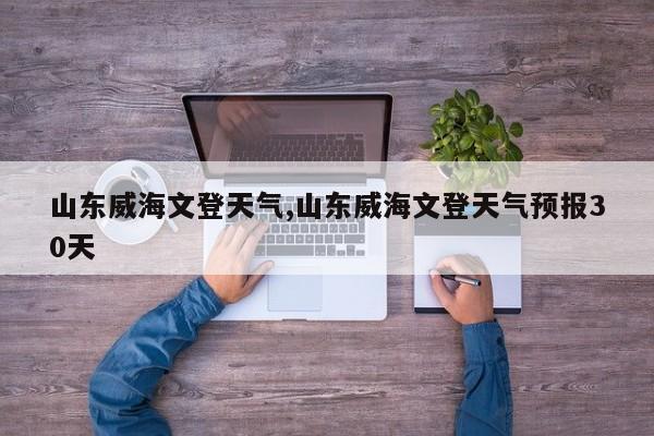 山东威海文登天气,山东威海文登天气预报30天