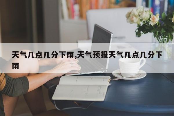 天气几点几分下雨,天气预报天气几点几分下雨